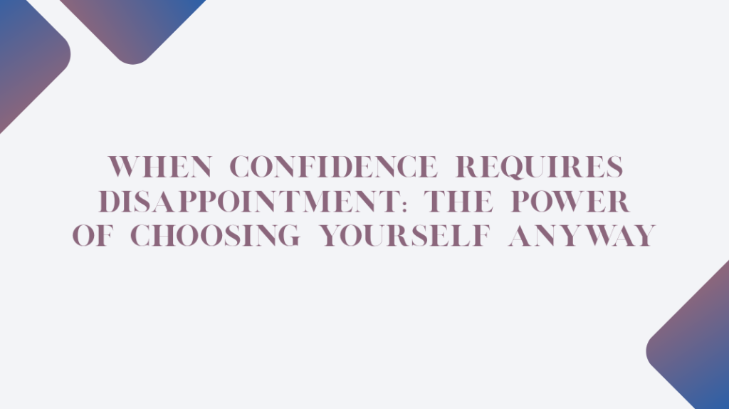 When Confidence Requires Disappointment: The Power of Choosing Yourself Anyway Confidence Requires Disappointment